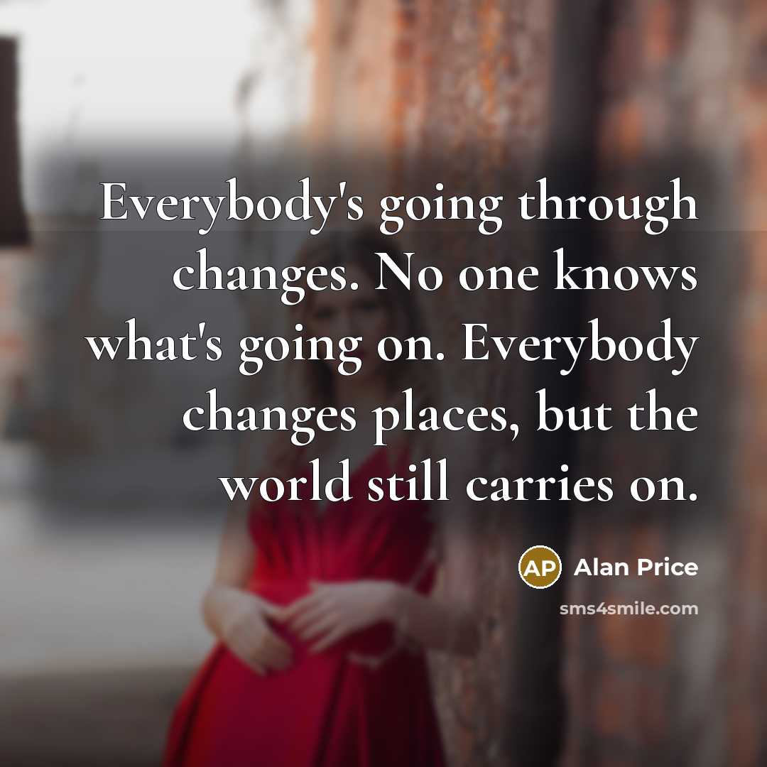 “Everybody's going through changes. No one knows what's going on. Everybody changes places, but the world still carries on.” quote by Alan Price
