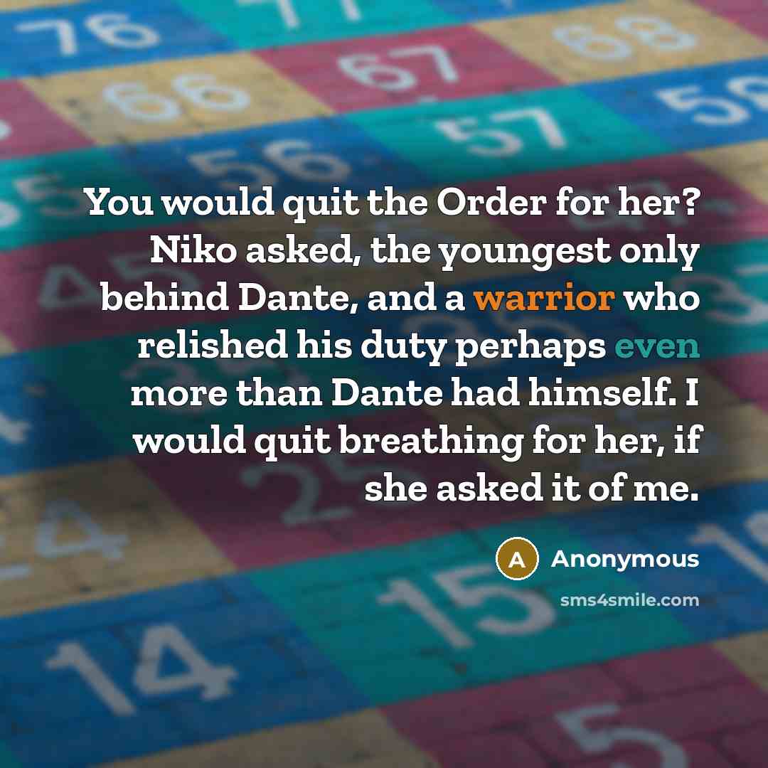 “You would quit the Order for her? Niko asked, the youngest only behind Dante, and a warrior who relished his duty perhaps even more than Dante had himself. I would quit breathing for her, if she asked it of me.” quote by Anonymous