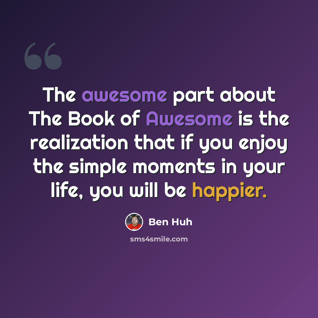 “The awesome part about The Book of Awesome is the realization that if you enjoy the simple moments in your life, you will be happier.” quote by Ben Huh