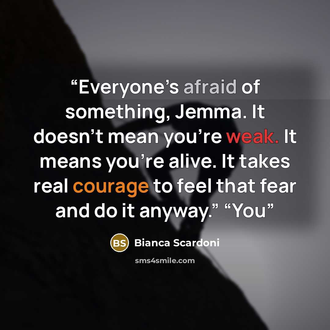 “Everyone’s afraid of something, Jemma. It doesn’t mean you’re weak. It means you’re alive. It takes real courage to feel that fear and do it anyway.” “You” quote by Bianca Scardoni