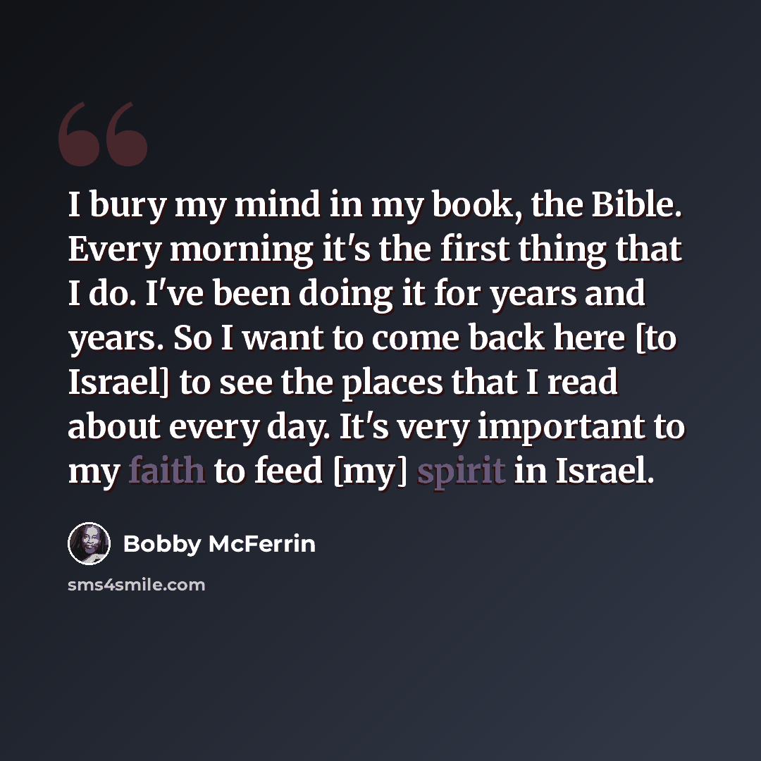 “I bury my mind in my book, the Bible. Every morning it's the first thing that I do. I've been doing it for years and years. So I want to come back here [to Israel] to see the places that I read about every day. It's very important to my faith to feed [my] spirit in Israel.” quote by Bobby McFerrin