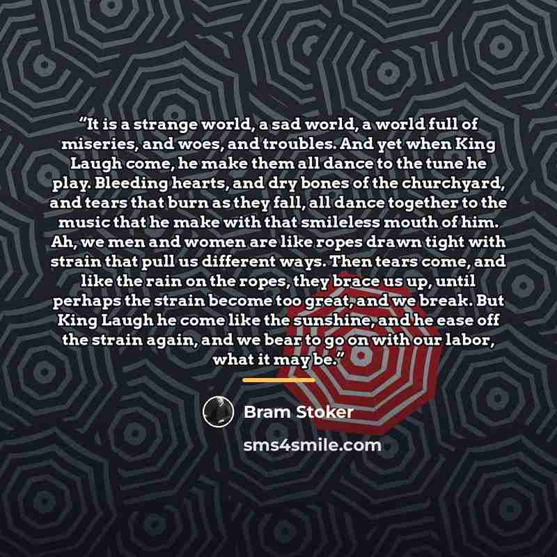 “It is a strange world, a sad world, a world full of miseries, and woes, and troubles. And yet when King Laugh come, he make them all dance to the tune he play. Bleeding hearts, and dry bones of the churchyard, and tears that burn as they fall, all dance together to the music that he make with that…” quote by Bram Stoker