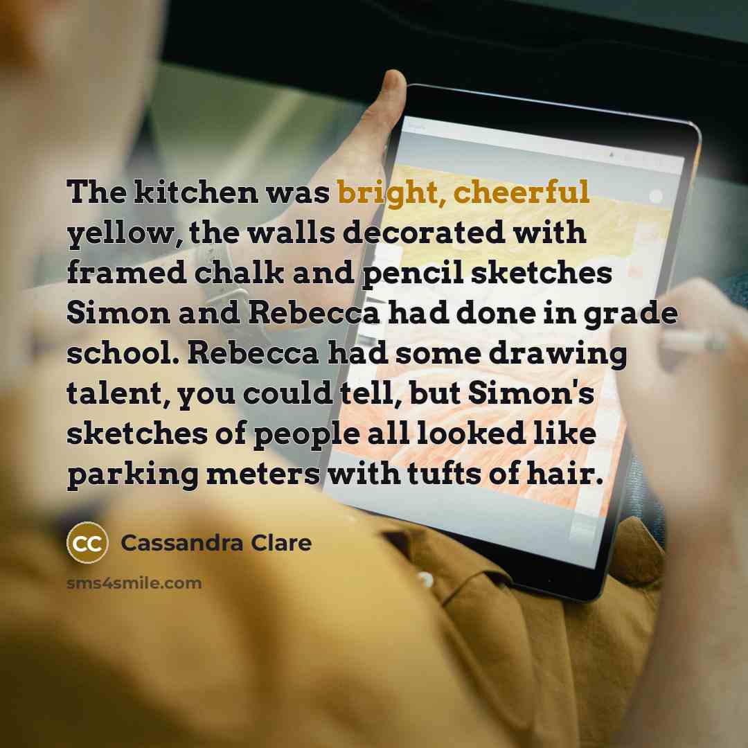 “The kitchen was bright, cheerful yellow, the walls decorated with framed chalk and pencil sketches Simon and Rebecca had done in grade school. Rebecca had some drawing talent, you could tell, but Simon's sketches of people all looked like parking meters with tufts of hair.” quote by Cassandra Clare