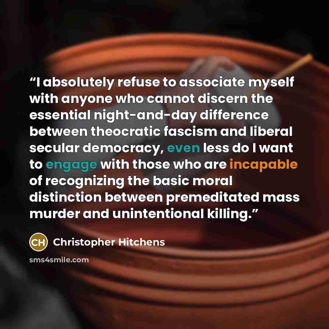 “I absolutely refuse to associate myself with anyone who cannot discern the essential night-and-day difference between theocratic fascism and liberal secular democracy, even less do I want to engage with those who are incapable of recognizing the basic moral distinction between premeditated mass…” quote by Christopher Hitchens