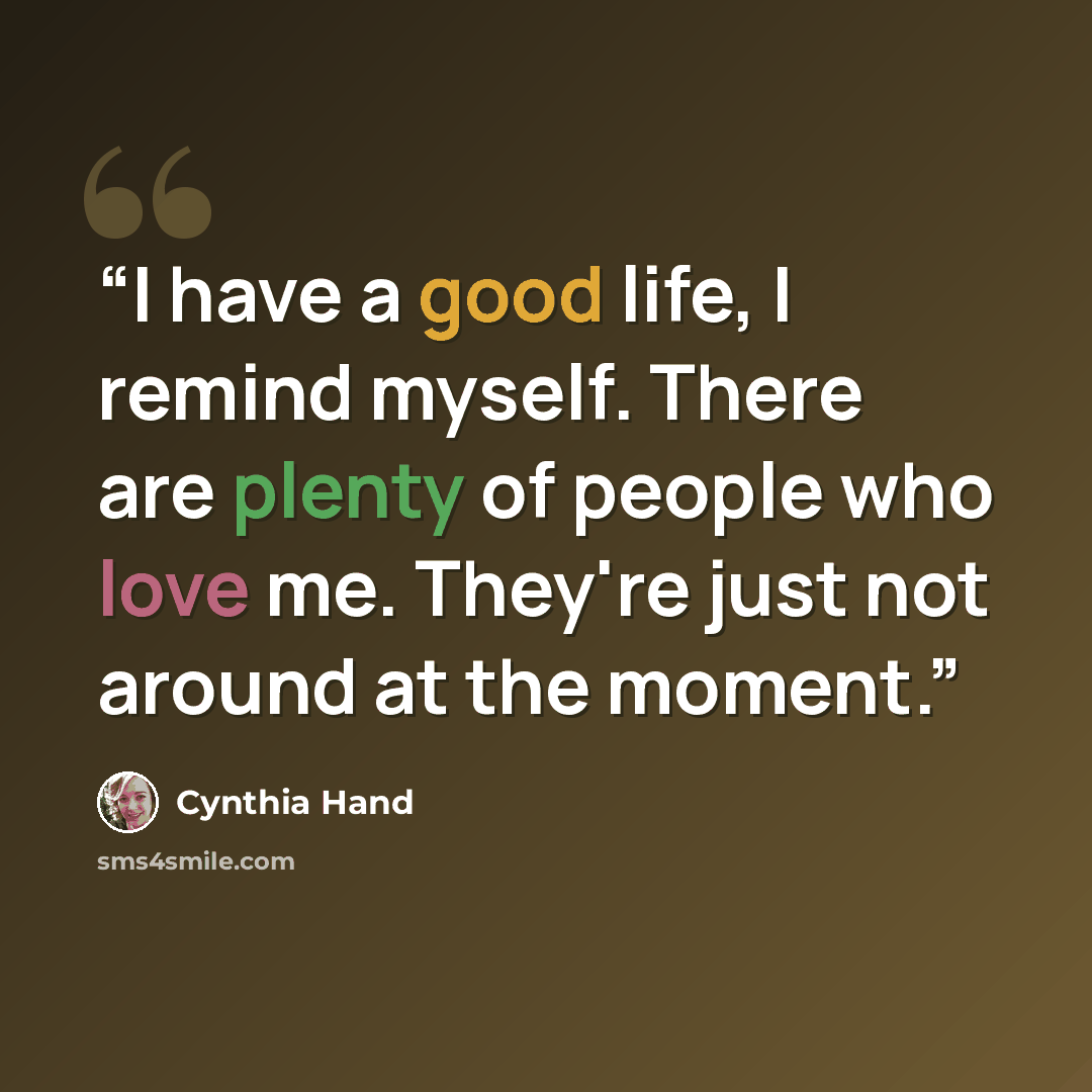 “I have a good life, I remind myself. There are plenty of people who love me. They're just not around at the moment.” quote by Cynthia Hand