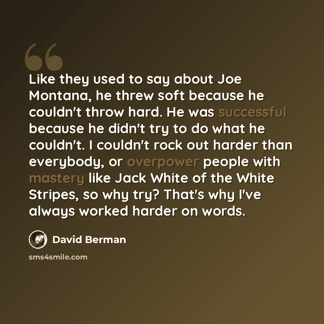 “Like they used to say about Joe Montana, he threw soft because he couldn't throw hard. He was successful because he didn't try to do what he couldn't. I couldn't rock out harder than everybody, or overpower people with mastery like Jack White of the White Stripes, so why try? That's why I've…” quote by David Berman