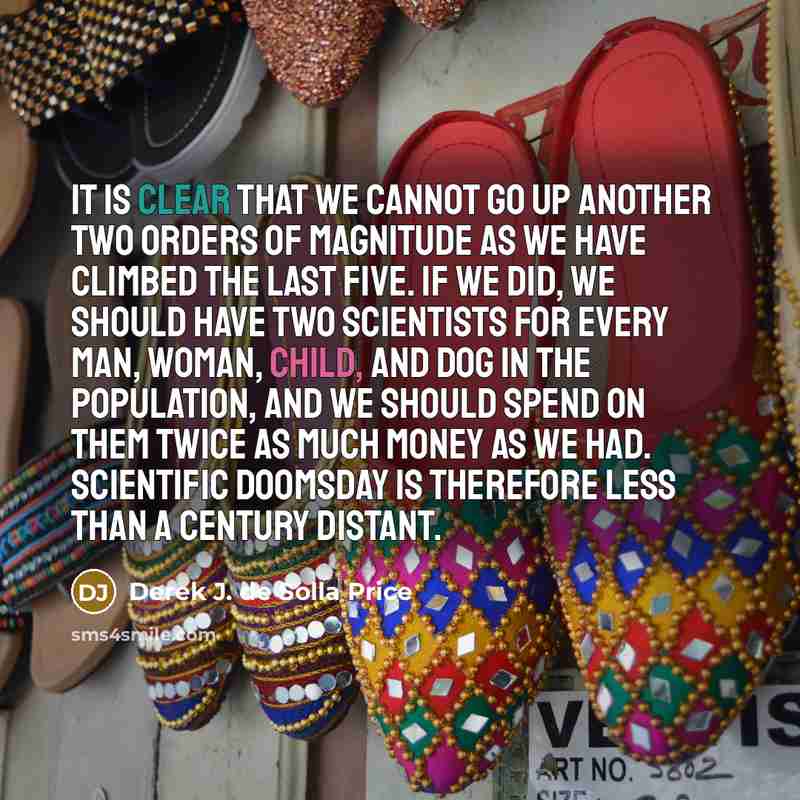 “It is clear that we cannot go up another two orders of magnitude as we have climbed the last five. If we did, we should have two scientists for every man, woman, child, and dog in the population, and we should spend on them twice as much money as we had. Scientific doomsday is therefore less than…” quote by Derek J. de Solla Price