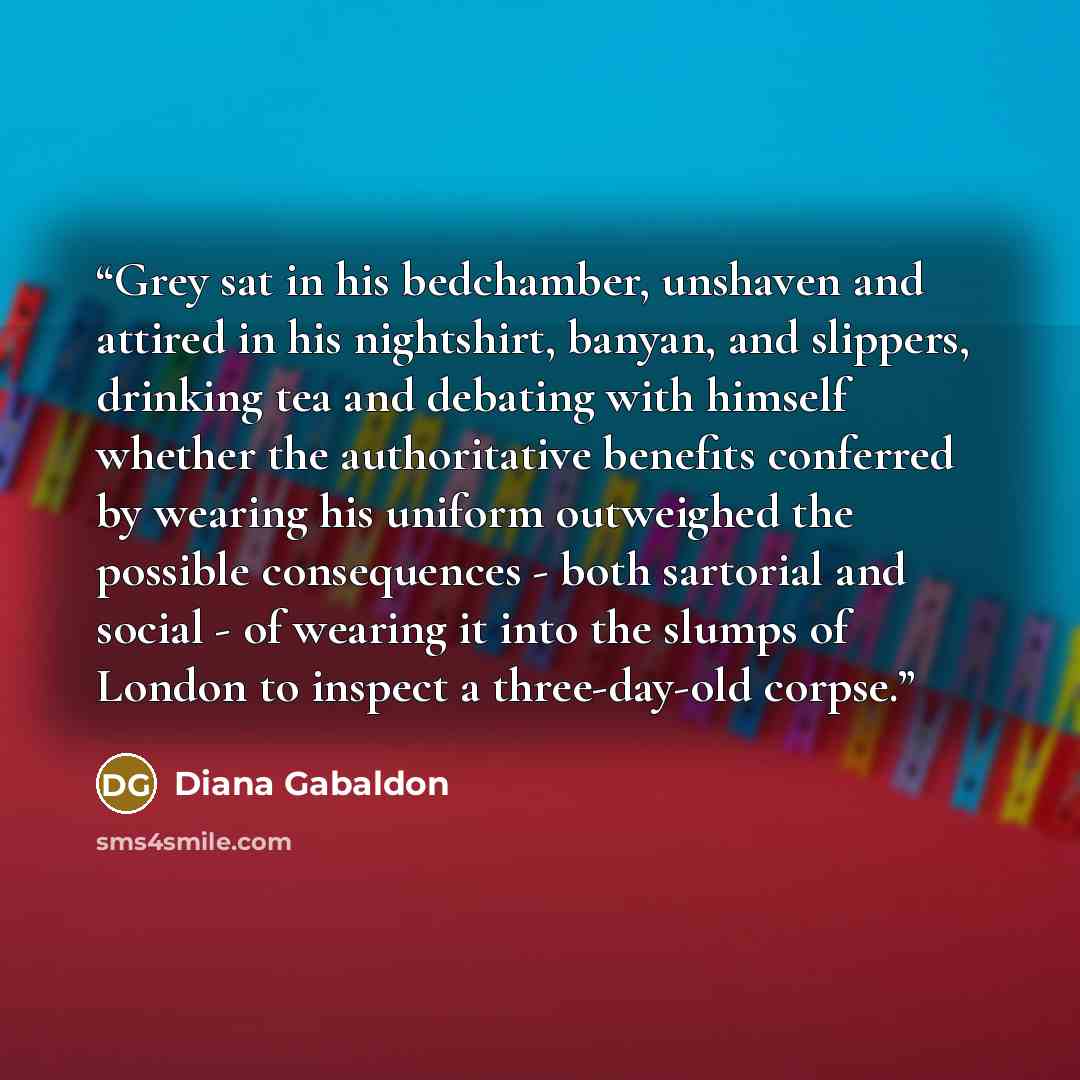“Grey sat in his bedchamber, unshaven and attired in his nightshirt, banyan, and slippers, drinking tea and debating with himself whether the authoritative benefits conferred by wearing his uniform outweighed the possible consequences - both sartorial and social - of wearing it into the slumps of…” quote by Diana Gabaldon