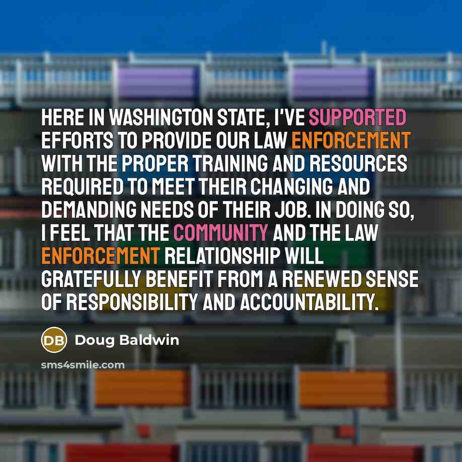 “Here in Washington State, I've supported efforts to provide our law enforcement with the proper training and resources required to meet their changing and demanding needs of their job. In doing so, I feel that the community and the law enforcement relationship will gratefully benefit from a…” quote by Doug Baldwin