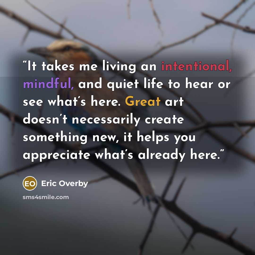 “It takes me living an intentional, mindful, and quiet life to hear or see what’s here. Great art doesn’t necessarily create something new, it helps you appreciate what’s already here.” quote by Eric Overby