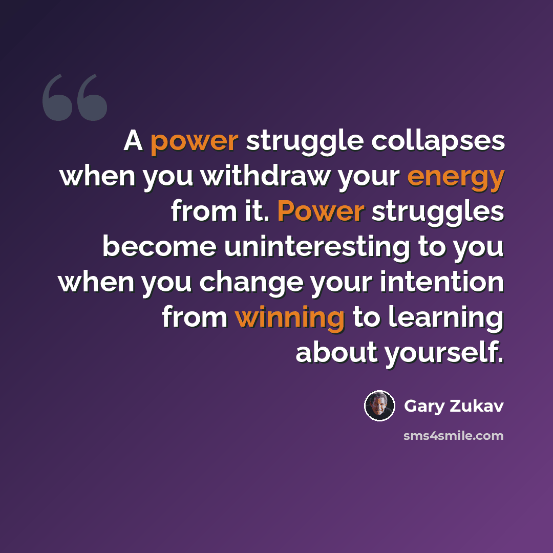 “A power struggle collapses when you withdraw your energy from it. Power struggles become uninteresting to you when you change your intention from winning to learning about yourself.” quote by Gary Zukav