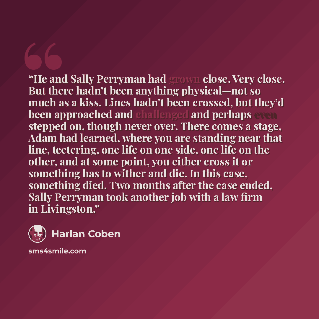 “He and Sally Perryman had grown close. Very close. But there hadn’t been anything physical—not so much as a kiss. Lines hadn’t been crossed, but they’d been approached and challenged and perhaps even stepped on, though never over. There comes a stage, Adam had learned, where you are standing near…” quote by Harlan Coben