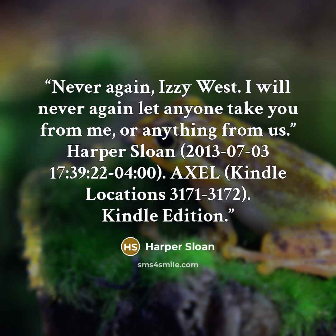 “Never again, Izzy West. I will never again let anyone take you from me, or anything from us.” Harper Sloan (2013-07-03 17:39:22-04:00). AXEL (Kindle Locations 3171-3172). Kindle Edition.” quote by Harper Sloan