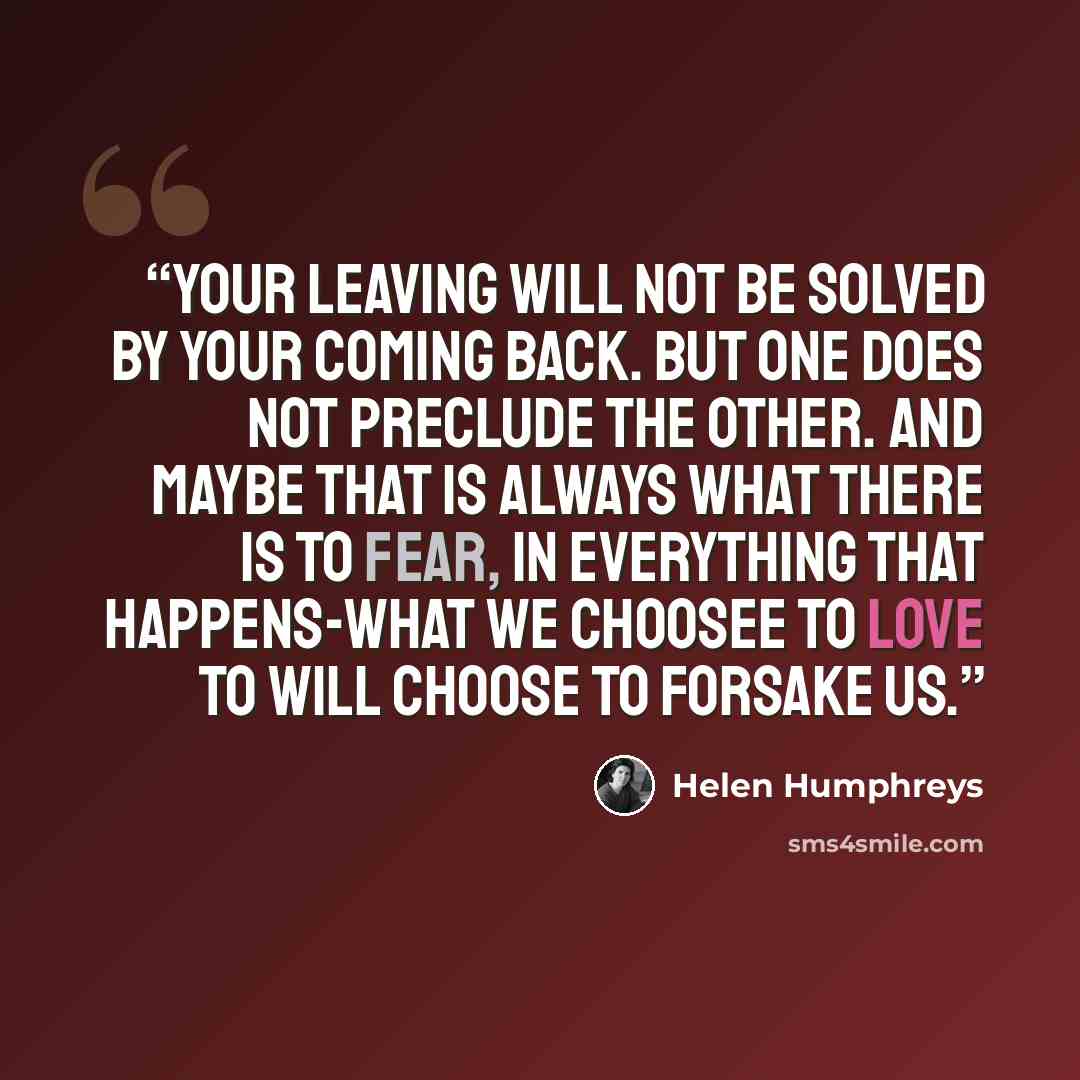 “Your leaving will not be solved by your coming back. But one does not preclude the other. And maybe that is always what there is to fear, in everything that happens-what we choosee to love to will choose to forsake us.” quote by Helen Humphreys