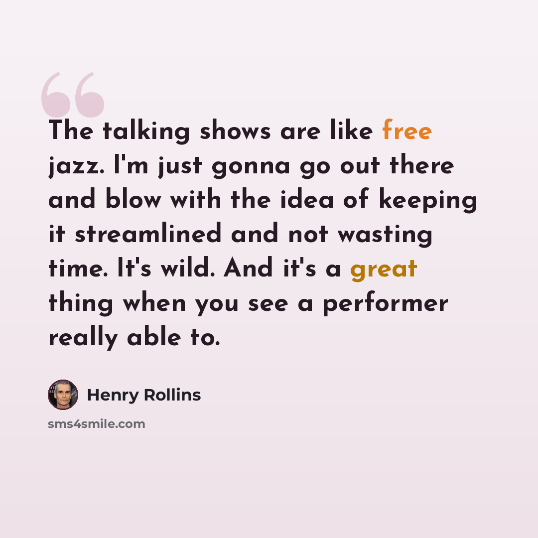 “The talking shows are like free jazz. I'm just gonna go out there and blow with the idea of keeping it streamlined and not wasting time. It's wild. And it's a great thing when you see a performer really able to.” quote by Henry Rollins