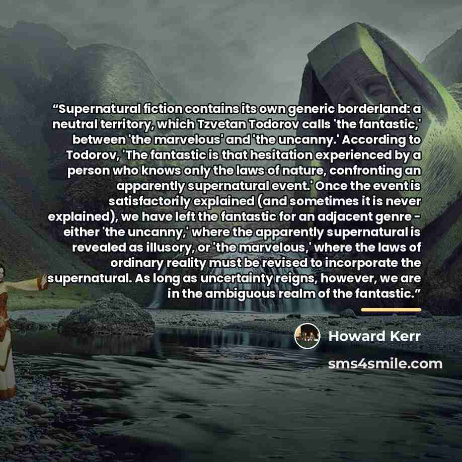 “Supernatural fiction contains its own generic borderland: a neutral territory, which Tzvetan Todorov calls 'the fantastic,' between 'the marvelous' and 'the uncanny.' According to Todorov, 'The fantastic is that hesitation experienced by a person who knows only the laws of nature, confronting an…” quote by Howard Kerr