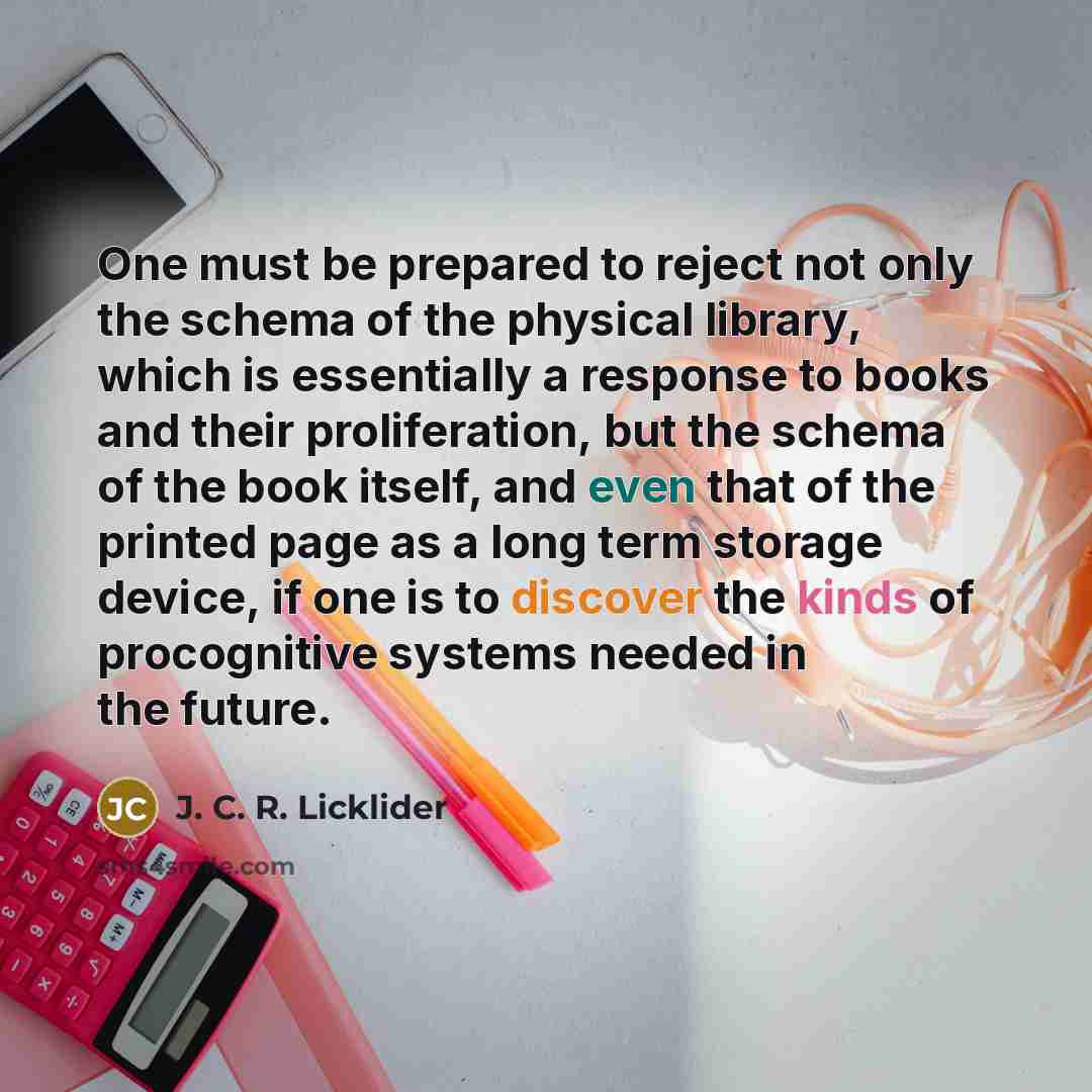 “One must be prepared to reject not only the schema of the physical library, which is essentially a response to books and their proliferation, but the schema of the book itself, and even that of the printed page as a long term storage device, if one is to discover the kinds of procognitive systems…” quote by J. C. R. Licklider