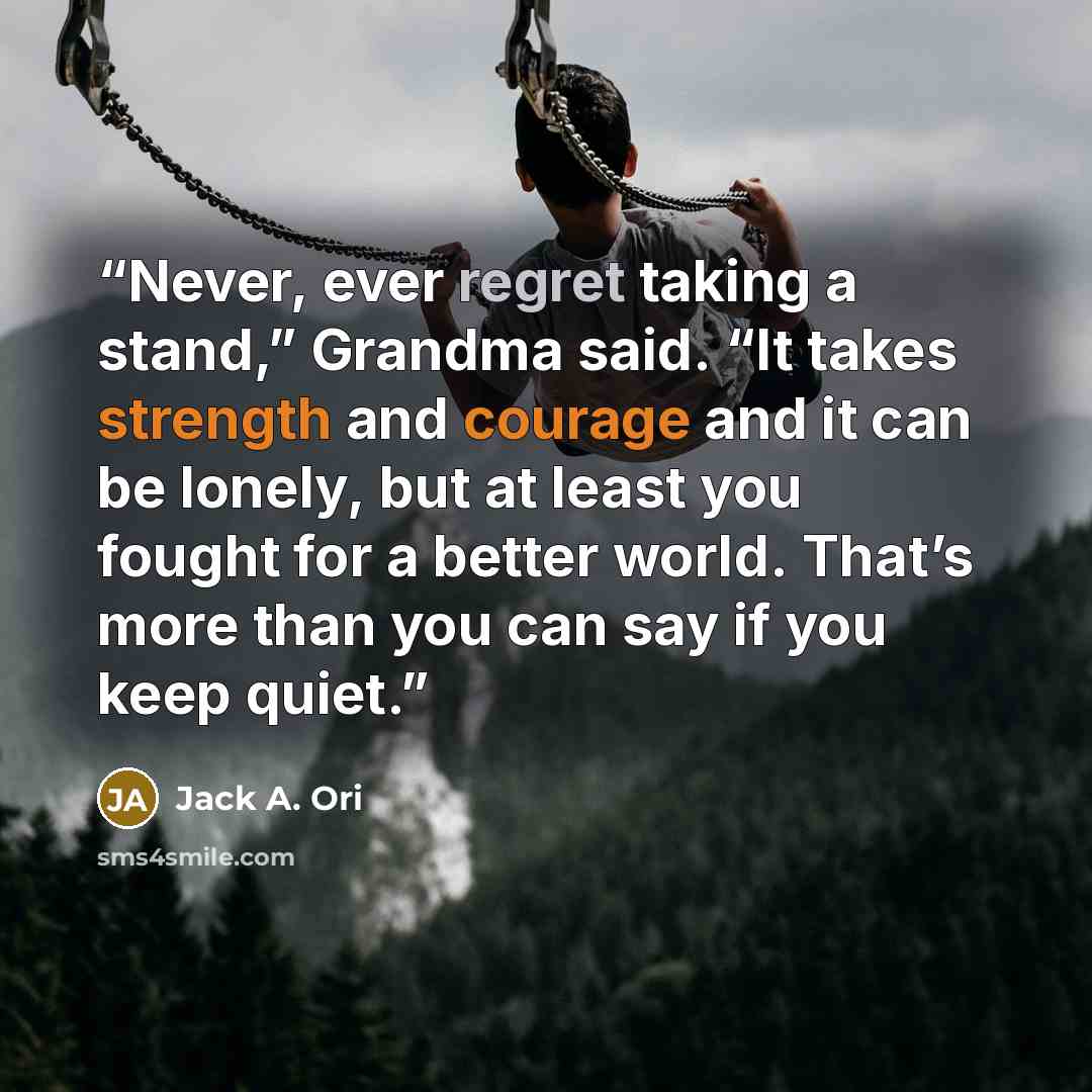“Never, ever regret taking a stand,” Grandma said. “It takes strength and courage and it can be lonely, but at least you fought for a better world. That’s more than you can say if you keep quiet.” quote by Jack A. Ori