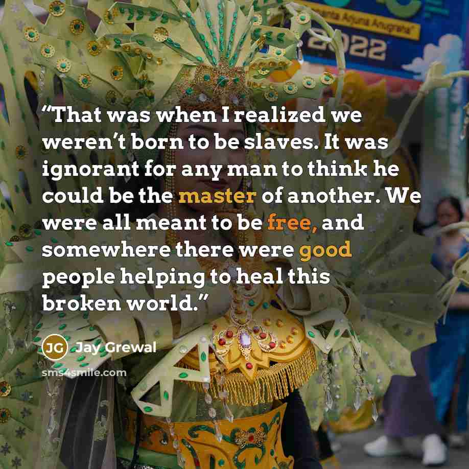 “That was when I realized we weren’t born to be slaves. It was ignorant for any man to think he could be the master of another. We were all meant to be free, and somewhere there were good people helping to heal this broken world.” quote by Jay Grewal