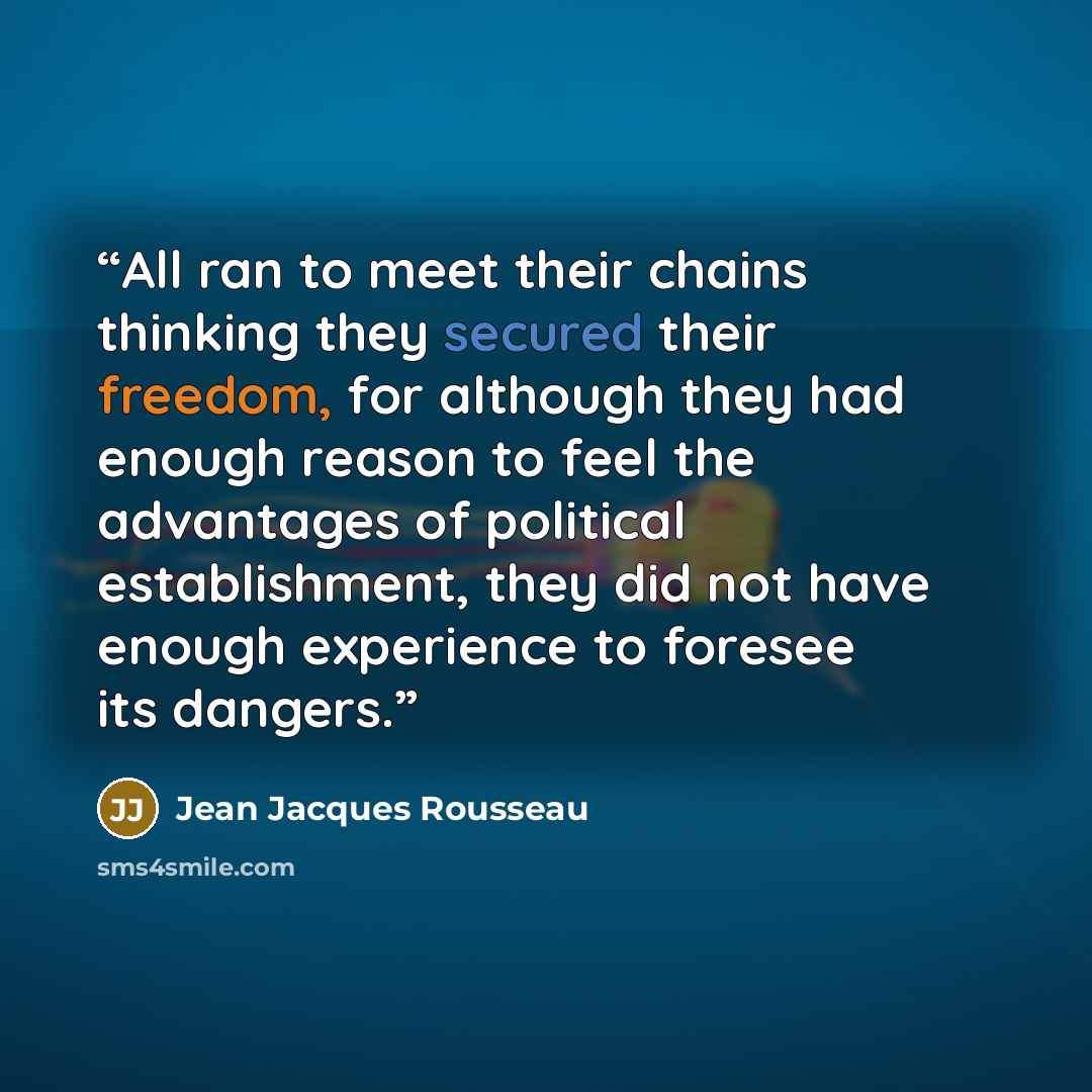 “All ran to meet their chains thinking they secured their freedom, for although they had enough reason to feel the advantages of political establishment, they did not have enough experience to foresee its dangers.” quote by Jean Jacques Rousseau