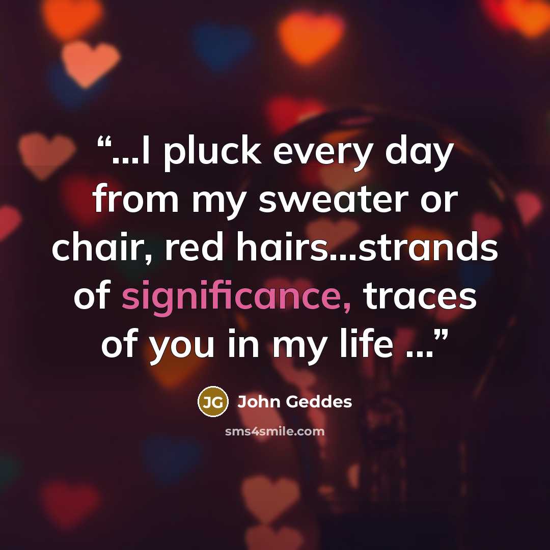 “...I pluck every day from my sweater or chair, red hairs...strands of significance, traces of you in my life ...” quote by John Geddes