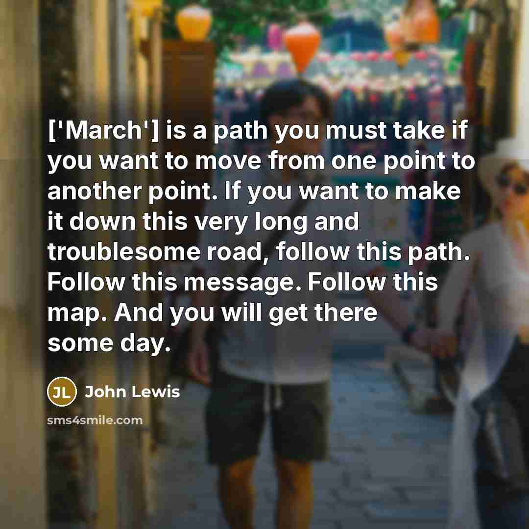 “['March'] is a path you must take if you want to move from one point to another point. If you want to make it down this very long and troublesome road, follow this path. Follow this message. Follow this map. And you will get there some day.” quote by John Lewis