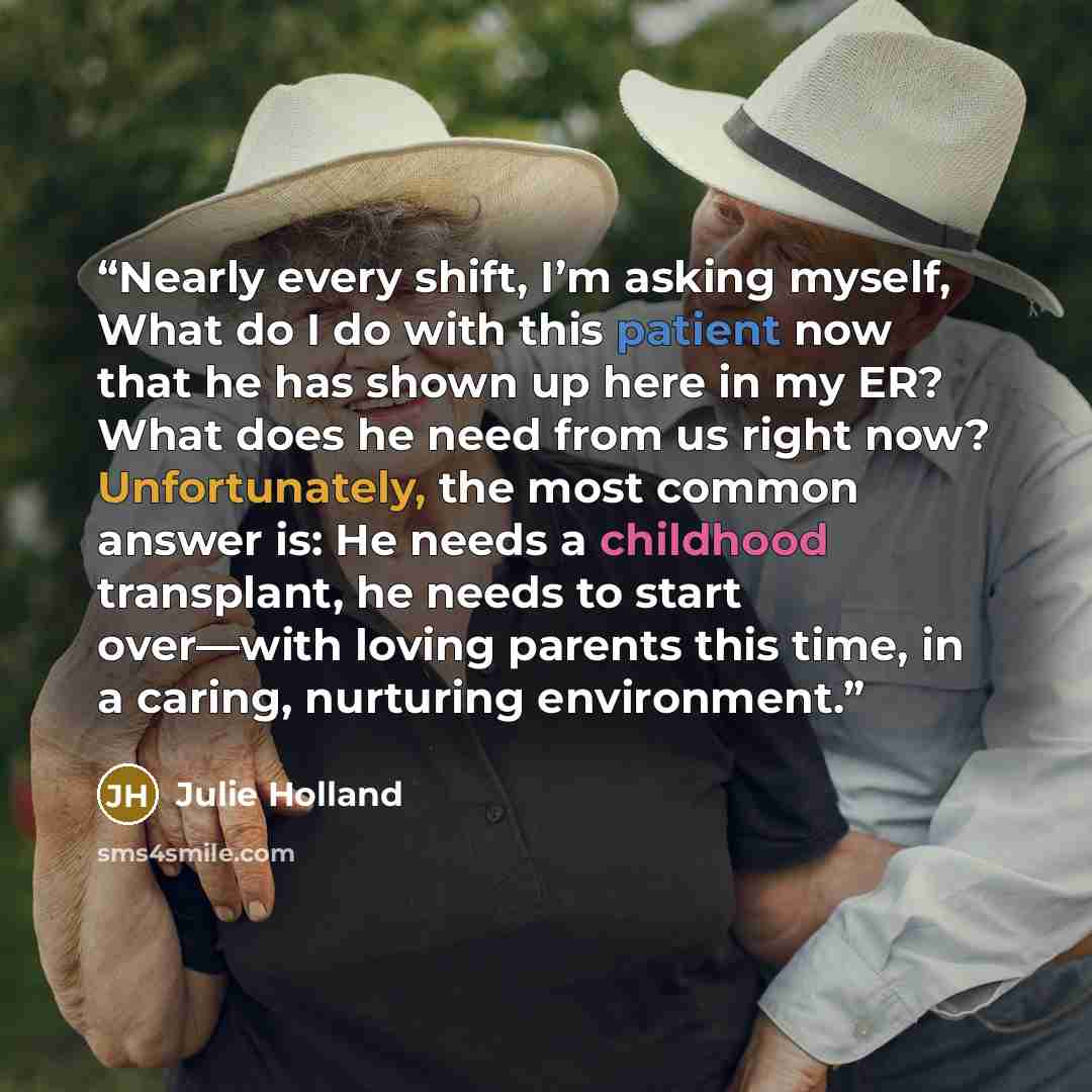 “Nearly every shift, I’m asking myself, What do I do with this patient now that he has shown up here in my ER? What does he need from us right now? Unfortunately, the most common answer is: He needs a childhood transplant, he needs to start over—with loving parents this time, in a caring, nurturing…” quote by Julie Holland