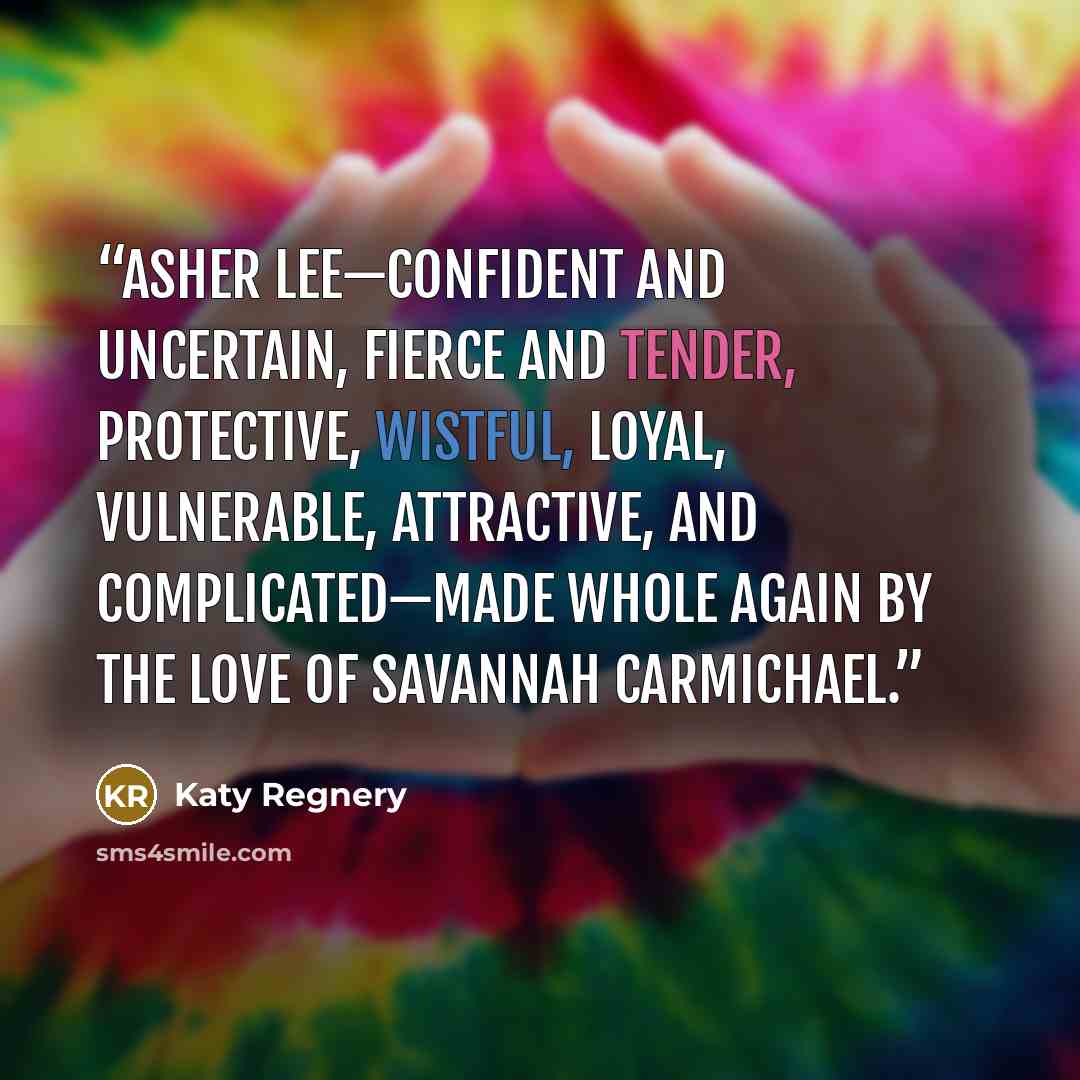 “Asher Lee—confident and uncertain, fierce and tender, protective, wistful, loyal, vulnerable, attractive, and complicated—made whole again by the love of Savannah Carmichael.” quote by Katy Regnery