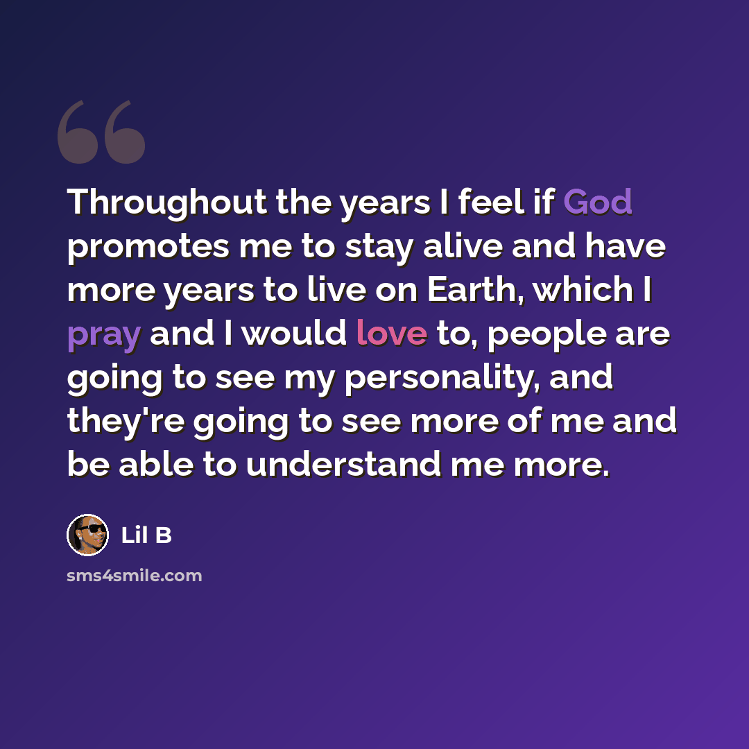“Throughout the years I feel if God promotes me to stay alive and have more years to live on Earth, which I pray and I would love to, people are going to see my personality, and they're going to see more of me and be able to understand me more.” quote by Lil B