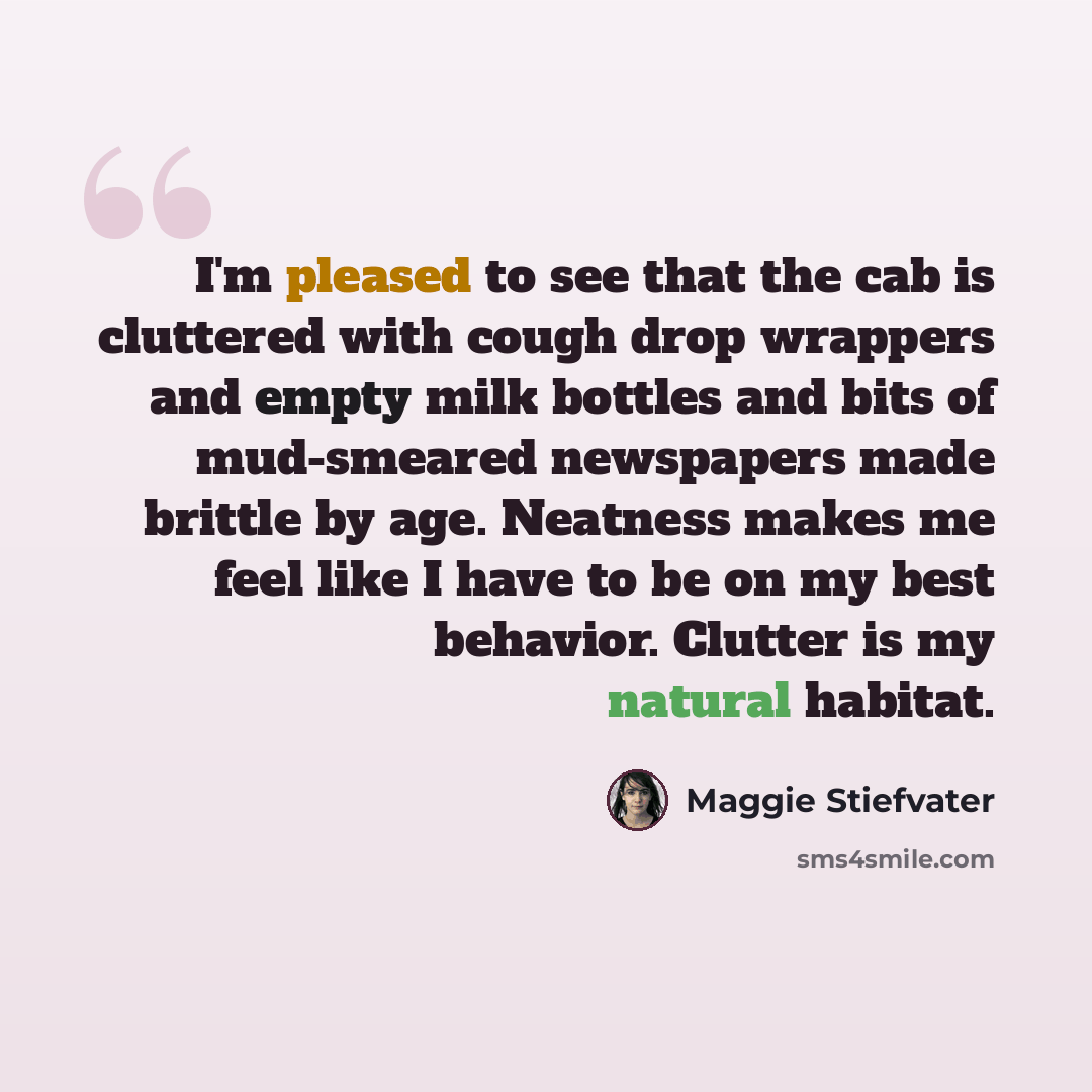“I'm pleased to see that the cab is cluttered with cough drop wrappers and empty milk bottles and bits of mud-smeared newspapers made brittle by age. Neatness makes me feel like I have to be on my best behavior. Clutter is my natural habitat.” quote by Maggie Stiefvater