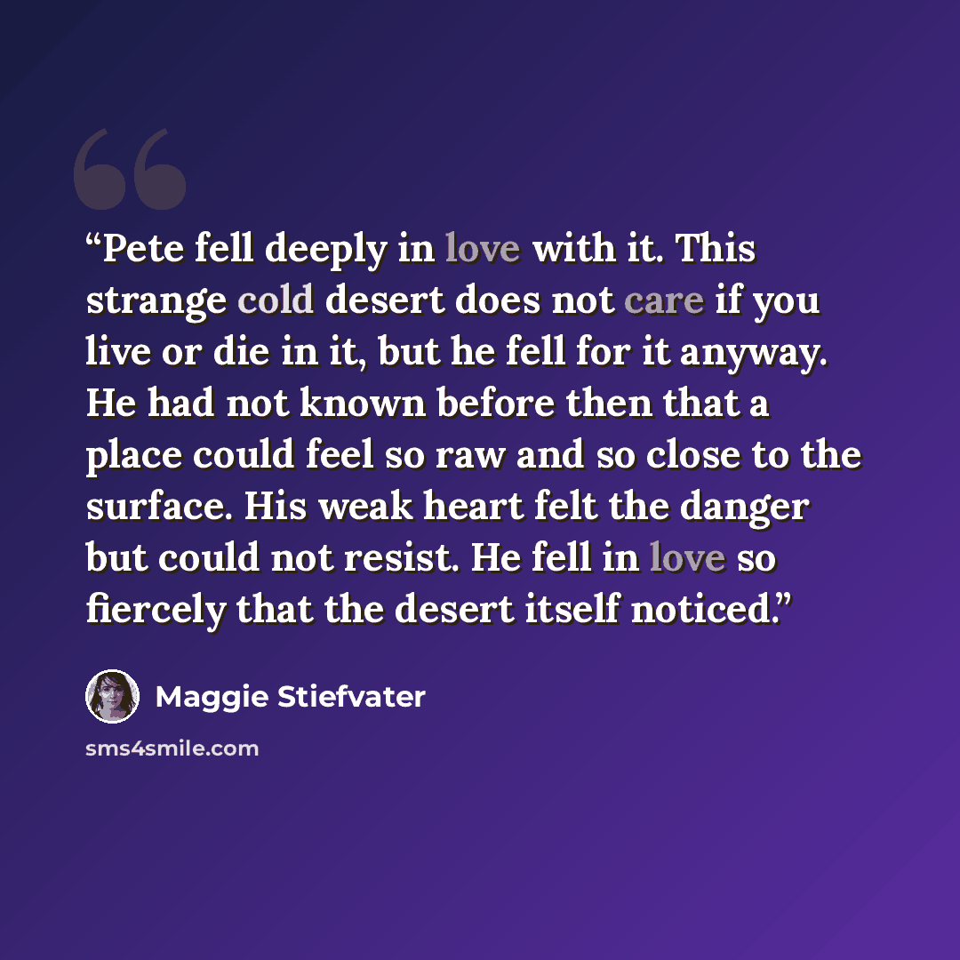 “Pete fell deeply in love with it. This strange cold desert does not care if you live or die in it, but he fell for it anyway. He had not known before then that a place could feel so raw and so close to the surface. His weak heart felt the danger but could not resist. He fell in love so fiercely…” quote by Maggie Stiefvater