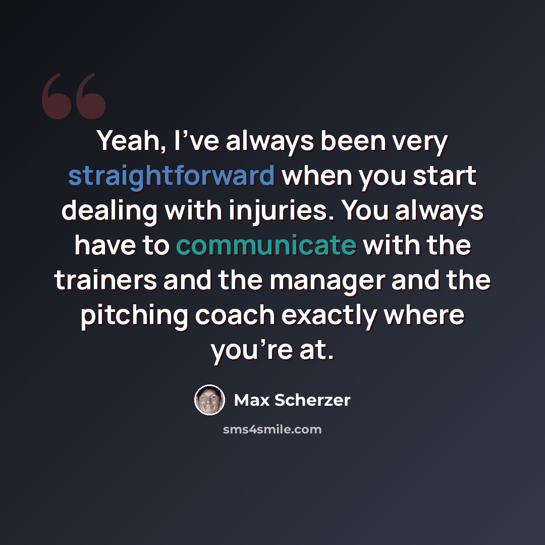 “Yeah, I've always been very straightforward when you start dealing with injuries. You always have to communicate with the trainers and the manager and the pitching coach exactly where you're at.” quote by Max Scherzer