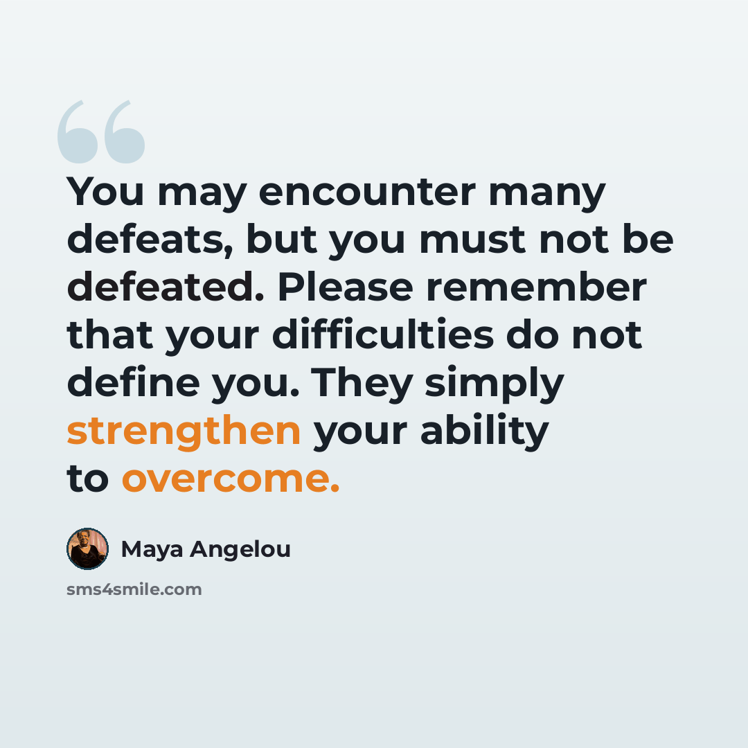 “You may encounter many defeats, but you must not be defeated. Please remember that your difficulties do not define you. They simply strengthen your ability to overcome.” quote by Maya Angelou