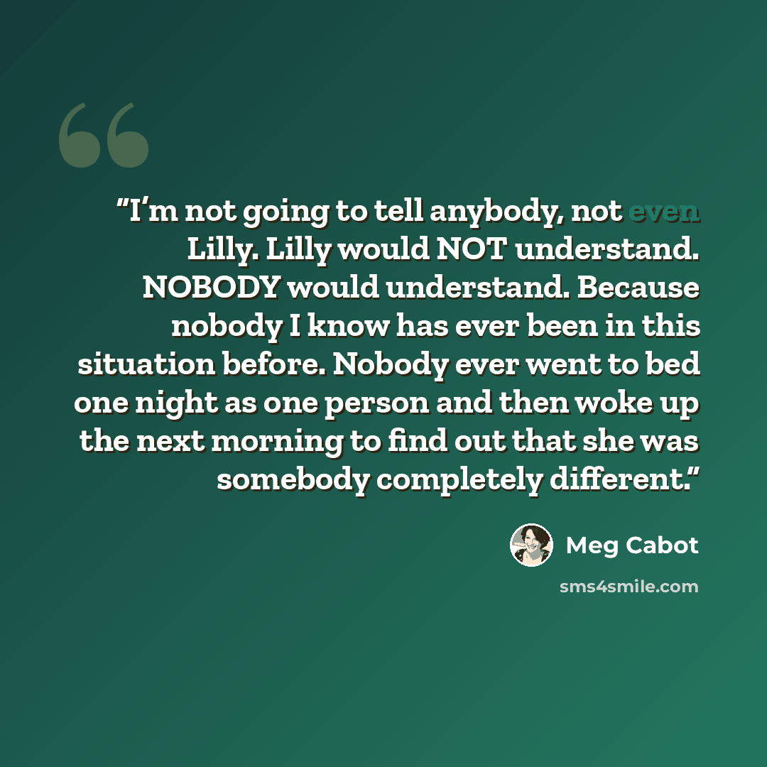“I’m not going to tell anybody, not even Lilly. Lilly would NOT understand. NOBODY would understand. Because nobody I know has ever been in this situation before. Nobody ever went to bed one night as one person and then woke up the next morning to find out that she was somebody completely different.” quote by Meg Cabot