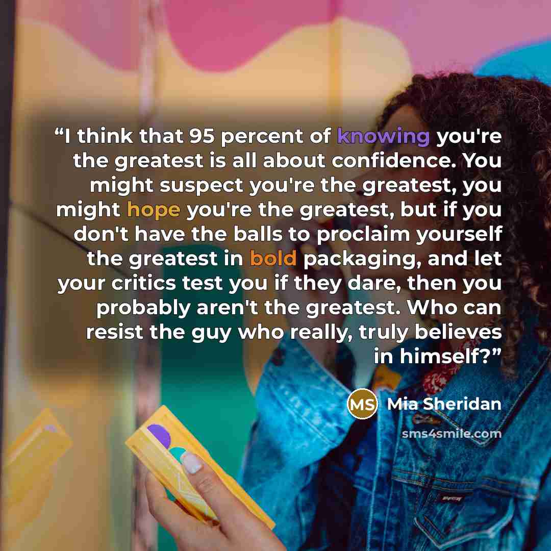 “I think that 95 percent of knowing you're the greatest is all about confidence. You might suspect you're the greatest, you might hope you're the greatest, but if you don't have the balls to proclaim yourself the greatest in bold packaging, and let your critics test you if they dare, then you…” quote by Mia Sheridan