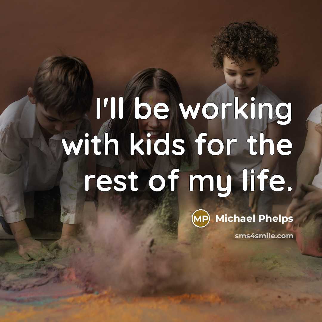 “I'll be working with kids for the rest of my life.” quote by Michael Phelps