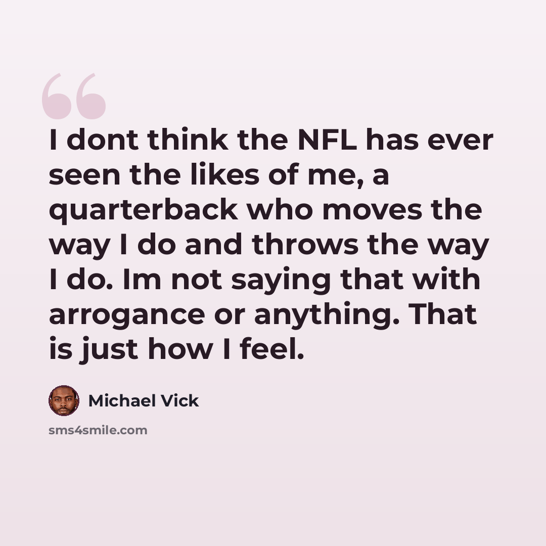 “I dont think the NFL has ever seen the likes of me, a quarterback who moves the way I do and throws the way I do. Im not saying that with arrogance or anything. That is just how I feel.” quote by Michael Vick
