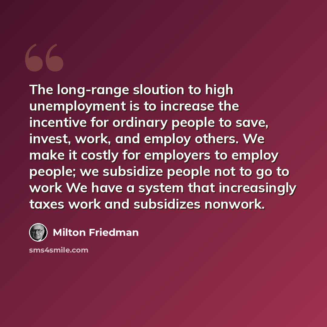 “The long-range sloution to high unemployment is to increase the incentive for ordinary people to save, invest, work, and employ others. We make it costly for employers to employ people; we subsidize people not to go to work We have a system that increasingly taxes work and subsidizes nonwork.” quote by Milton Friedman