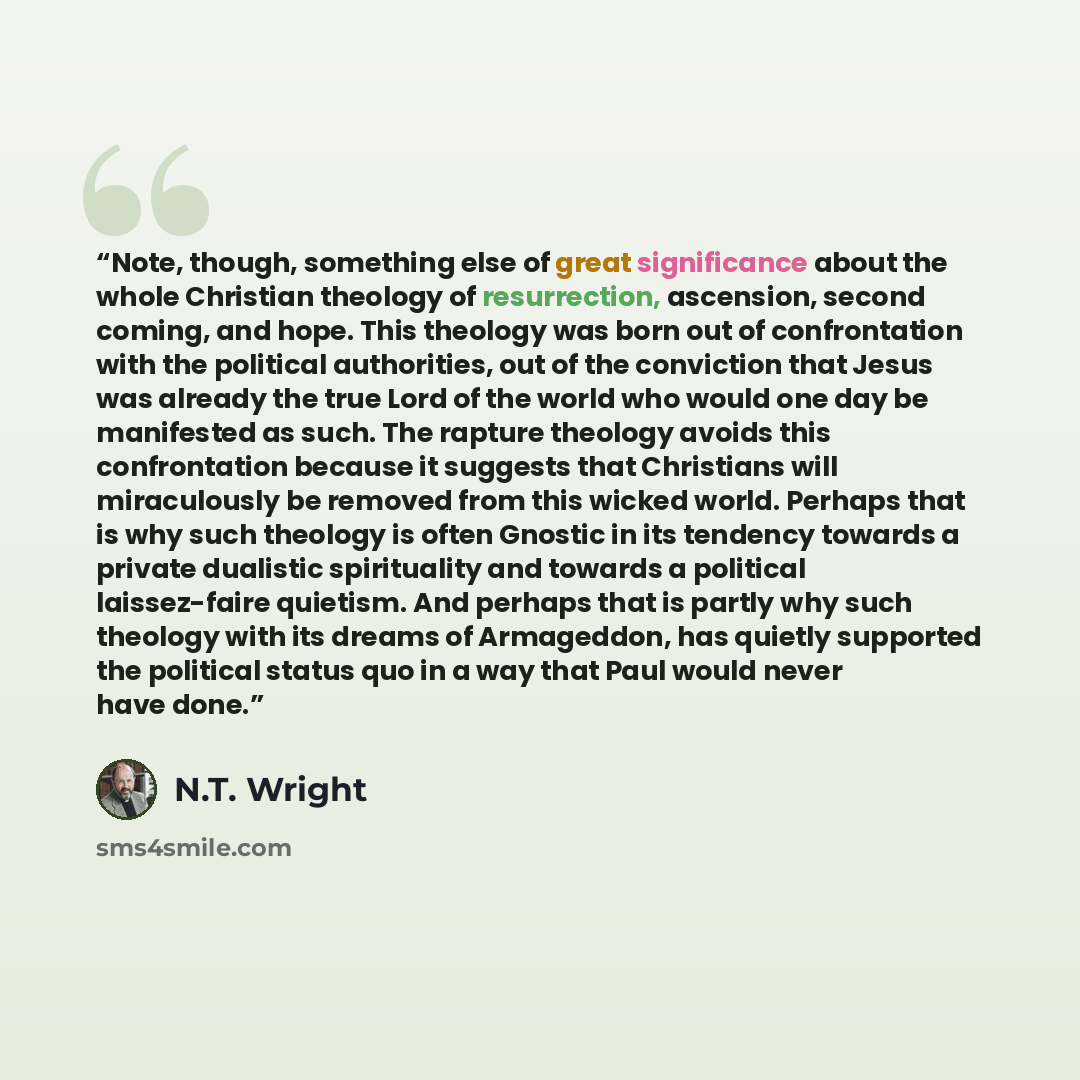 “Note, though, something else of great significance about the whole Christian theology of resurrection, ascension, second coming, and hope. This theology was born out of confrontation with the political authorities, out of the conviction that Jesus was already the true Lord of the world who would…” quote by N.T. Wright