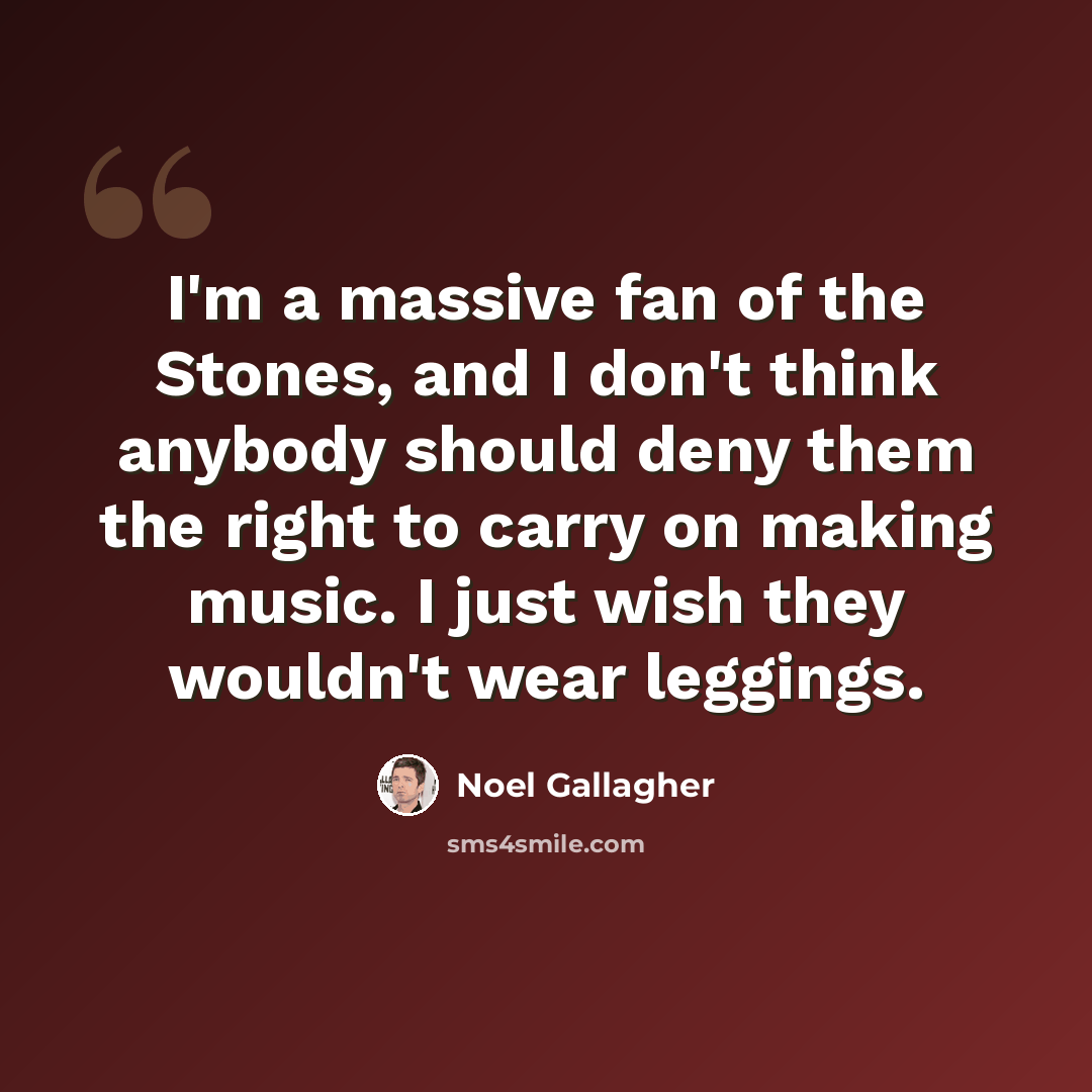 “I'm a massive fan of the Stones, and I don't think anybody should deny them the right to carry on making music. I just wish they wouldn't wear leggings.” quote by Noel Gallagher
