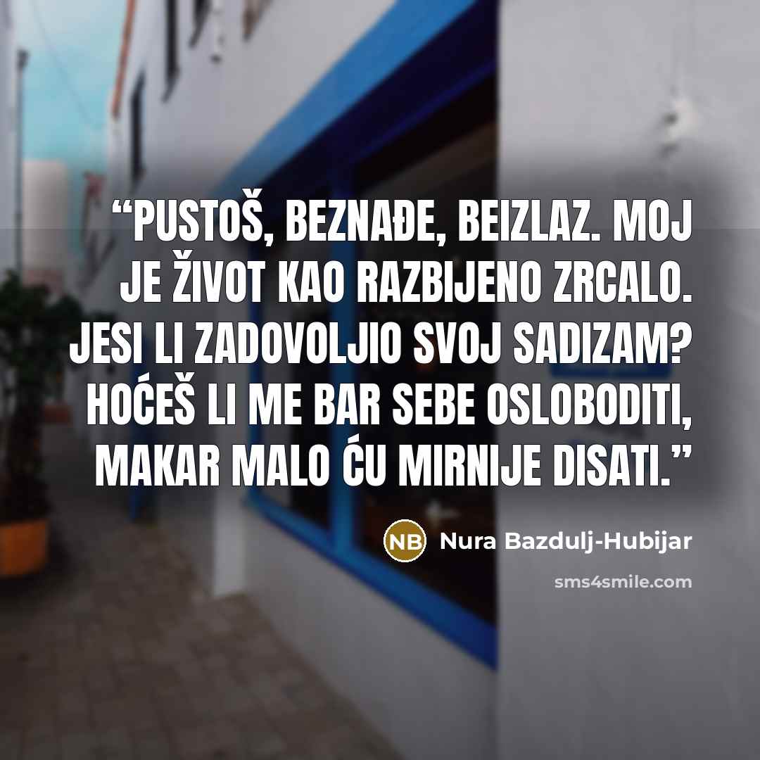 “Pustoš, beznađe, beizlaz. Moj je život kao razbijeno zrcalo. Jesi li zadovoljio svoj sadizam? Hoćeš li me bar sebe osloboditi, makar malo ću mirnije disati.” quote by Nura Bazdulj-Hubijar
