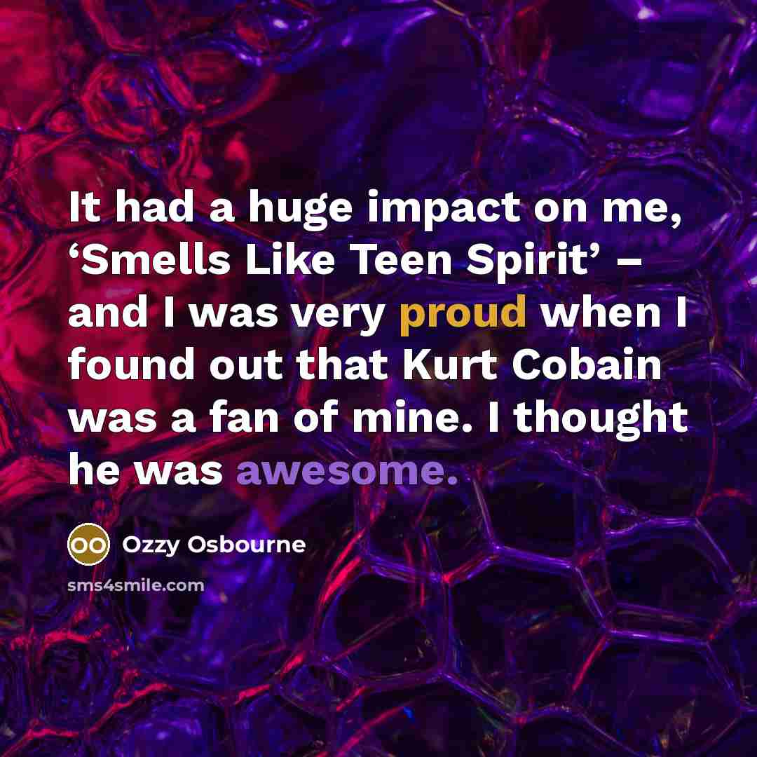 “It had a huge impact on me, ‘Smells Like Teen Spirit’ – and I was very proud when I found out that Kurt Cobain was a fan of mine. I thought he was awesome.” quote by Ozzy Osbourne