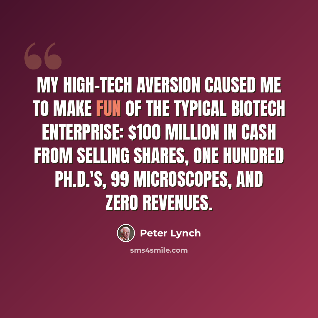 “My high-tech aversion caused me to make fun of the typical biotech enterprise: $100 million in cash from selling shares, one hundred Ph.D.'s, 99 microscopes, and zero revenues.” quote by Peter Lynch