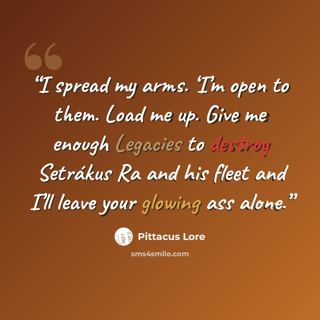 “I spread my arms. ‘I’m open to them. Load me up. Give me enough Legacies to destroy Setrákus Ra and his fleet and I’ll leave your glowing ass alone.” quote by Pittacus Lore
