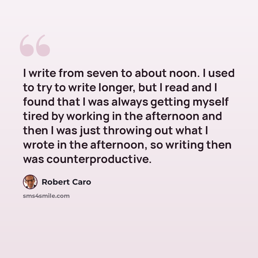 “I write from seven to about noon. I used to try to write longer, but I read and I found that I was always getting myself tired by working in the afternoon and then I was just throwing out what I wrote in the afternoon, so writing then was counterproductive.” quote by Robert Caro