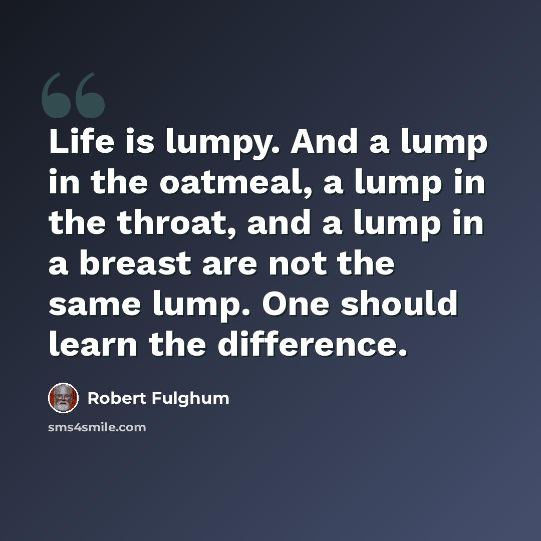 “Life is lumpy. And a lump in the oatmeal, a lump in the throat, and a lump in a breast are not the same lump. One should learn the difference.” quote by Robert Fulghum