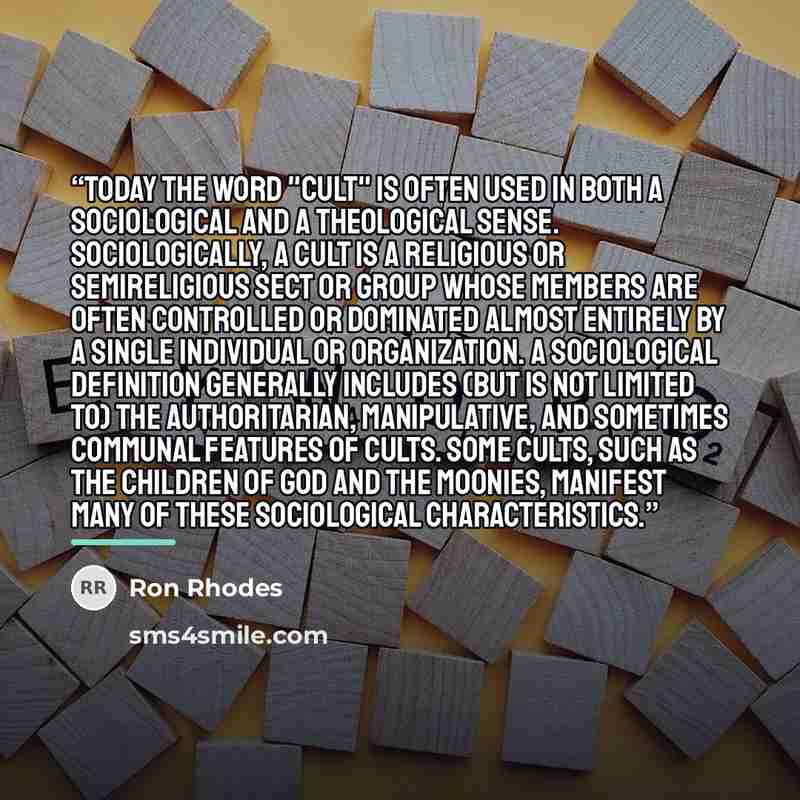 “Today the word "cult" is often used in both a sociological and a theological sense. Sociologically, a cult is a religious or semireligious sect or group whose members are often controlled or dominated almost entirely by a single individual or organization. A sociological definition generally…” quote by Ron Rhodes