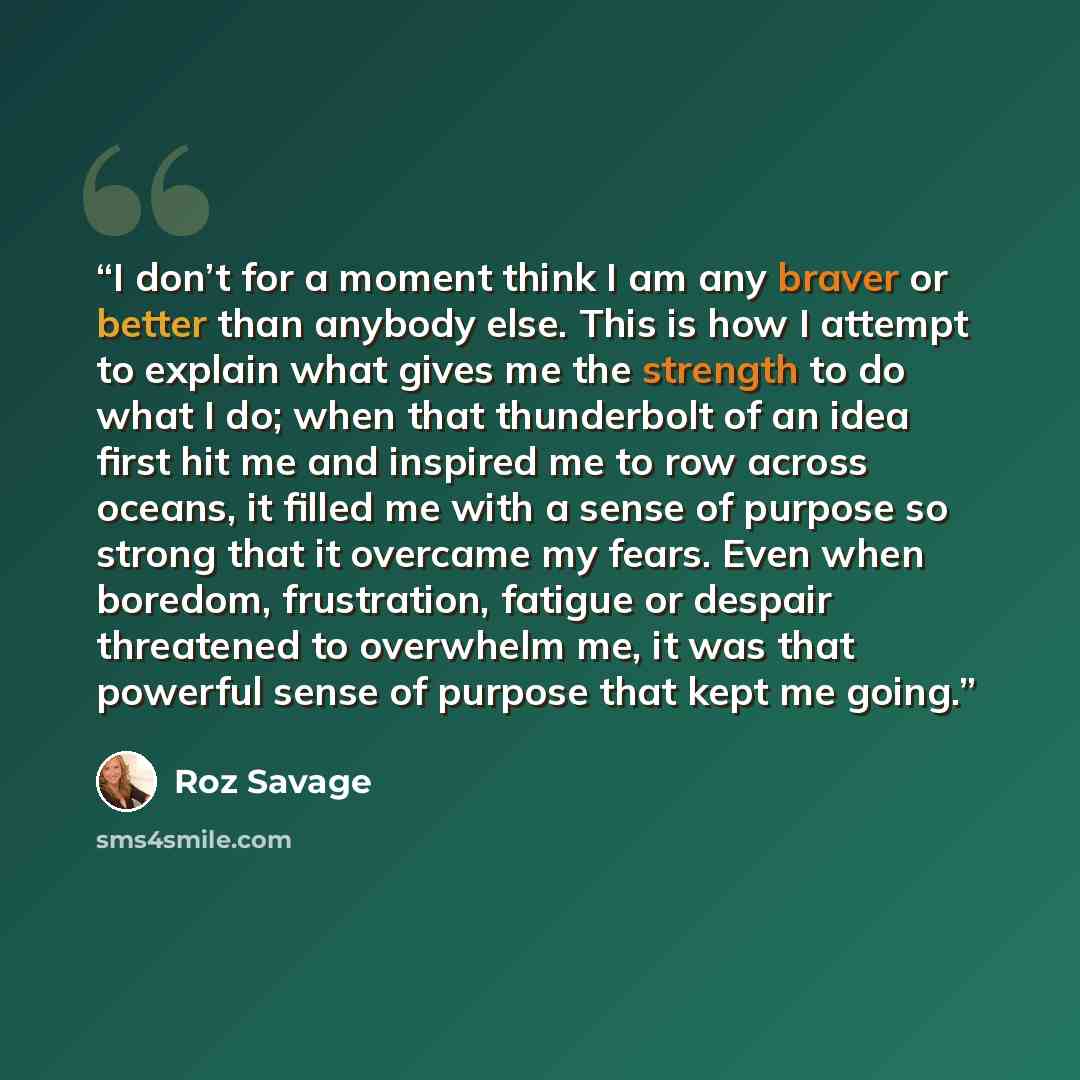 “I don’t for a moment think I am any braver or better than anybody else. This is how I attempt to explain what gives me the strength to do what I do; when that thunderbolt of an idea first hit me and inspired me to row across oceans, it filled me with a sense of purpose so strong that it overcame…” quote by Roz Savage