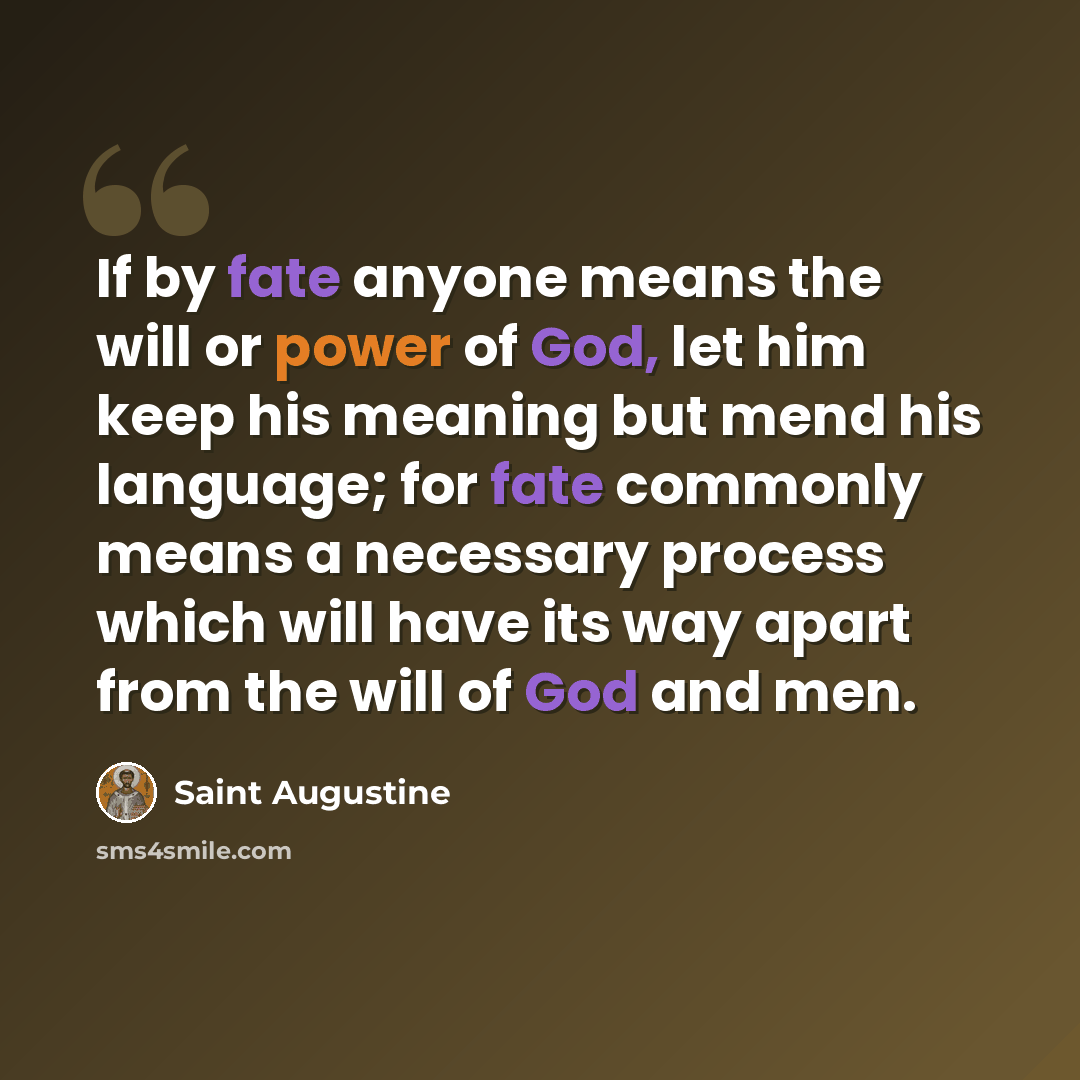 “If by fate anyone means the will or power of God, let him keep his meaning but mend his language; for fate commonly means a necessary process which will have its way apart from the will of God and men.” quote by Saint Augustine