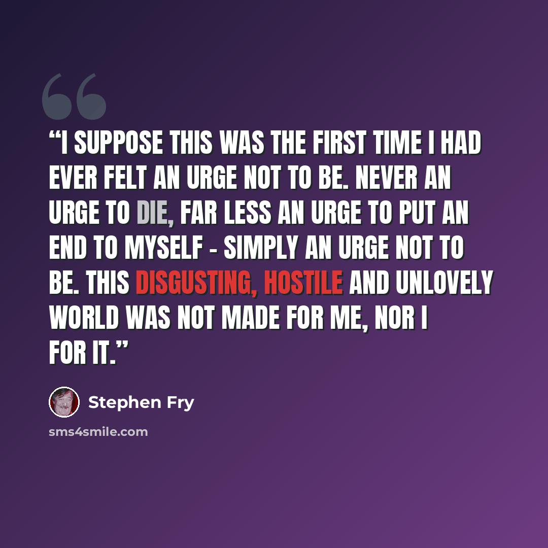 “I suppose this was the first time I had ever felt an urge not to be. Never an urge to die, far less an urge to put an end to myself - simply an urge not to be. This disgusting, hostile and unlovely world was not made for me, nor I for it.” quote by Stephen Fry